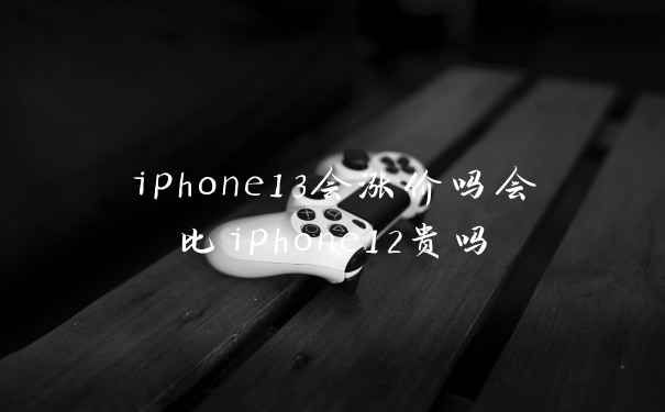 iphone13会涨价吗会比iphone12贵吗