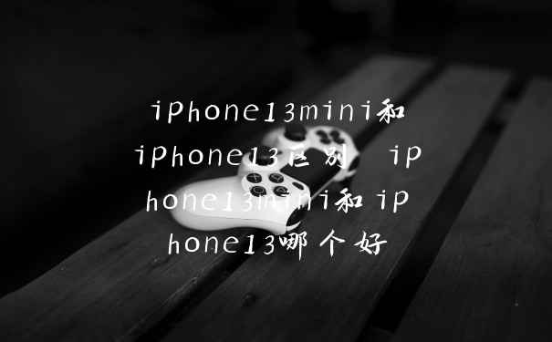 iphone13mini和iphone13区别 iphone13mini和iphone13哪个好