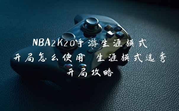 NBA2K20手游生涯模式开局怎么使用 生涯模式选秀开局攻略