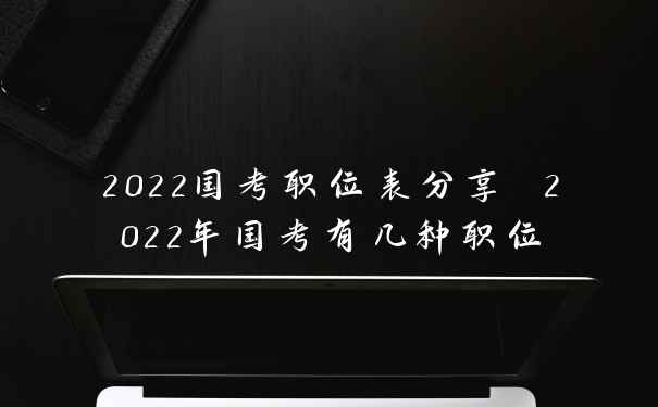 2022国考职位表分享 2022年国考有几种职位