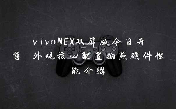 vivoNEX双屏版今日开售 外观核心配置拍照硬件性能介绍