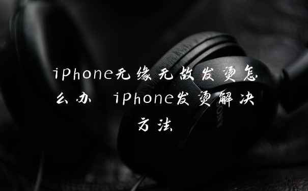 iphone无缘无故发烫怎么办 iphone发烫解决方法