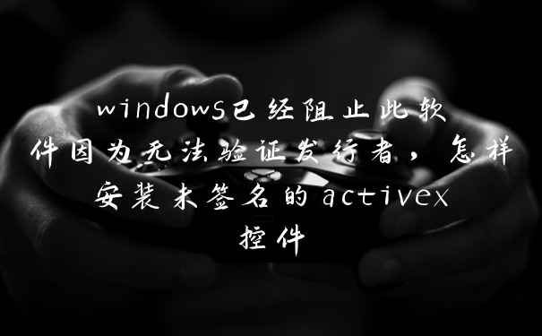 windows已经阻止此软件因为无法验证发行者，怎样安装未签名的activex控件