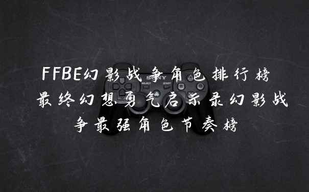 FFBE幻影战争角色排行榜 最终幻想勇气启示录幻影战争最强角色节奏榜