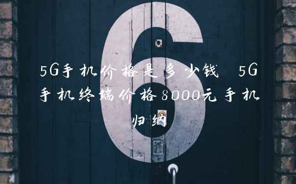 5G手机价格是多少钱 5G手机终端价格8000元手机归纳