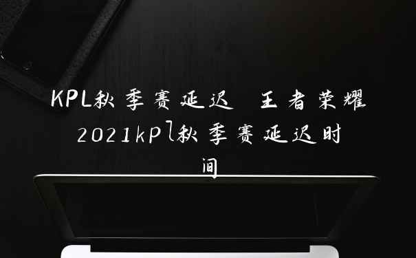 KPL秋季赛延迟 王者荣耀2021kpl秋季赛延迟时间