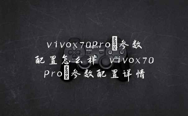 vivox70pro+参数配置怎么样 vivox70pro+参数配置详情