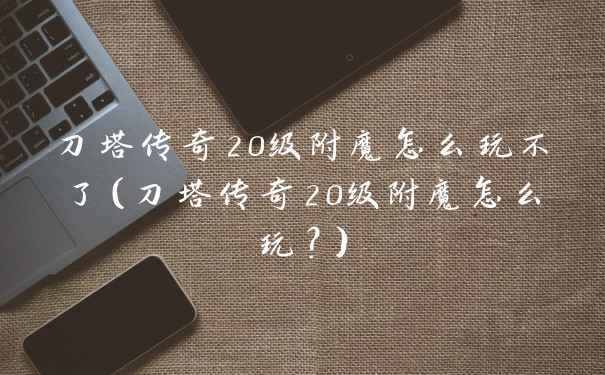 刀塔传奇20级附魔怎么玩不了（刀塔传奇20级附魔怎么玩？）