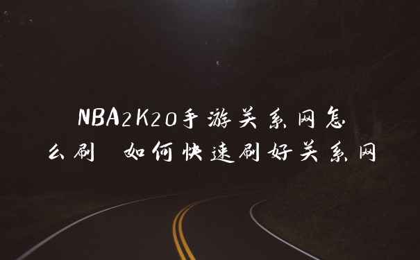 NBA2K20手游关系网怎么刷 如何快速刷好关系网