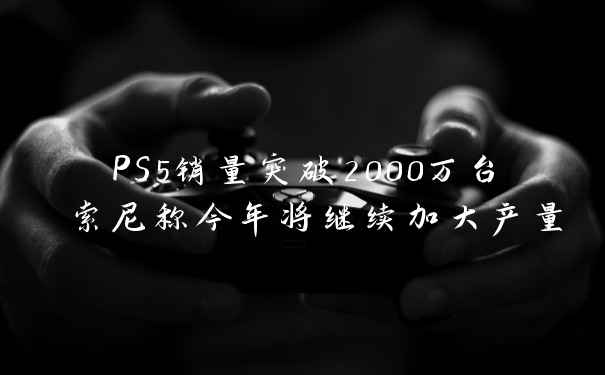 PS5销量突破2000万台 索尼称今年将继续加大产量