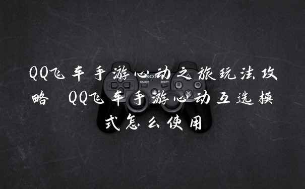 QQ飞车手游心动之旅玩法攻略 QQ飞车手游心动互选模式怎么使用