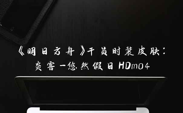 《明日方舟》干员时装皮肤：炎客-悠然假日HDm04