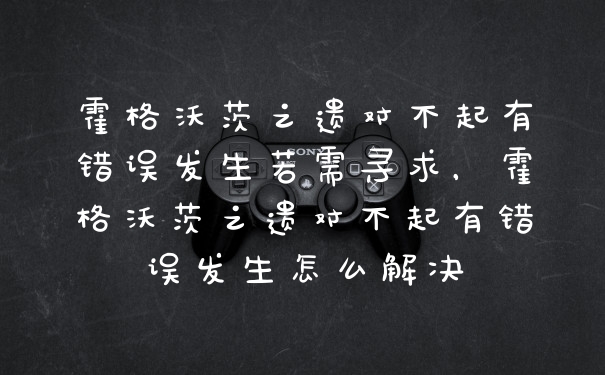 霍格沃茨之遗对不起有错误发生若需寻求，霍格沃茨之遗对不起有错误发生怎么解决