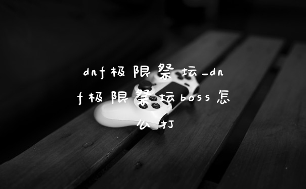 dnf极限祭坛_dnf极限祭坛boss怎么打