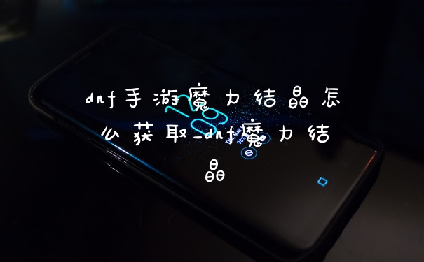 dnf手游魔力结晶怎么获取_dnf魔力结晶