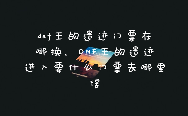 dnf王的遗迹门票在哪换，DNF王的遗迹进入要什么门票去哪里得