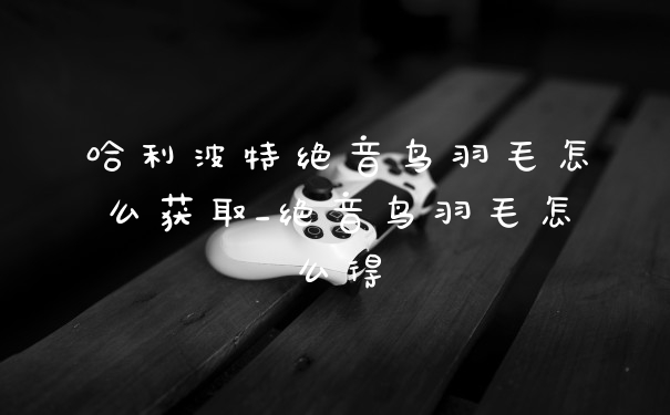 哈利波特绝音鸟羽毛怎么获取_绝音鸟羽毛怎么得