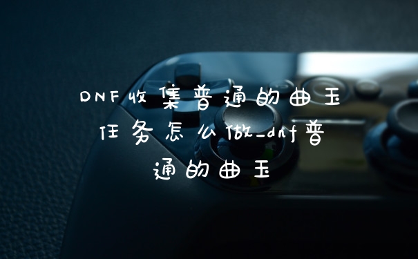 DNF收集普通的曲玉任务怎么做_dnf普通的曲玉