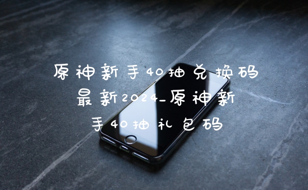 原神新手40抽兑换码最新2024_原神新手40抽礼包码