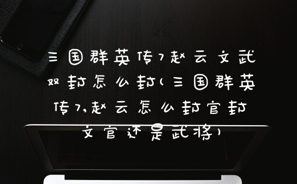 三国群英传7赵云文武双封怎么封(三国群英传7,赵云怎么封官封文官还是武将)