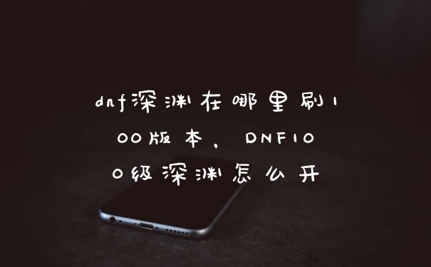 dnf深渊在哪里刷100版本，DNF100级深渊怎么开