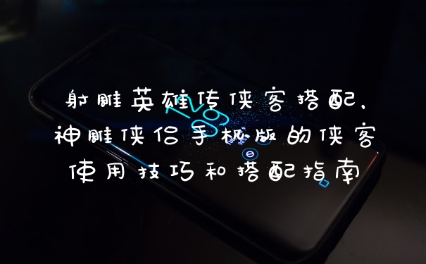 射雕英雄传侠客搭配，神雕侠侣手机版的侠客使用技巧和搭配指南