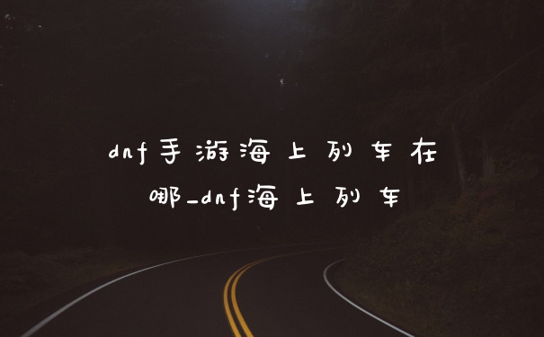 dnf手游海上列车在哪_dnf海上列车