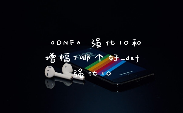 《DNF》强化10和增幅7哪个好_dnf强化10