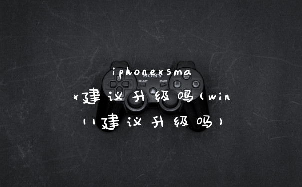 iphonexsmax建议升级吗(win11建议升级吗)