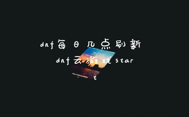 dnf每日几点刷新 dnf云游戏start