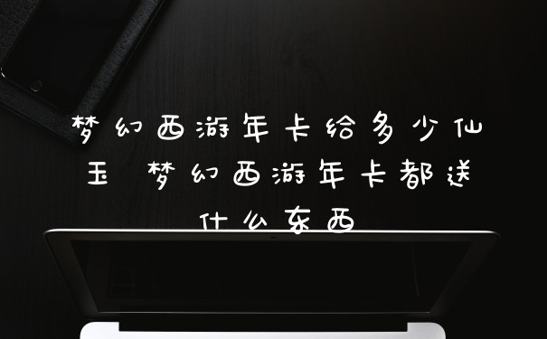 梦幻西游年卡给多少仙玉 梦幻西游年卡都送什么东西