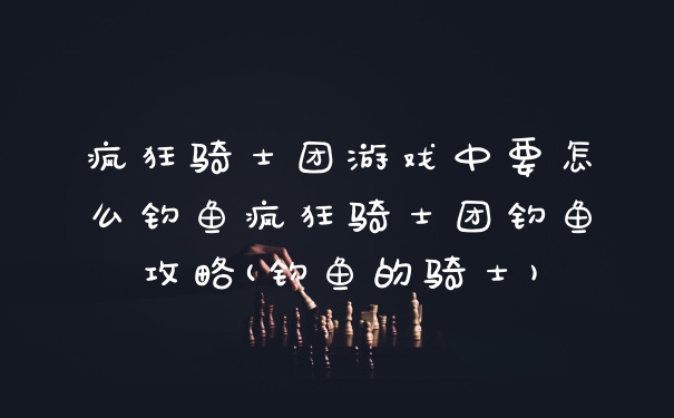 疯狂骑士团游戏中要怎么钓鱼疯狂骑士团钓鱼攻略(钓鱼的骑士)