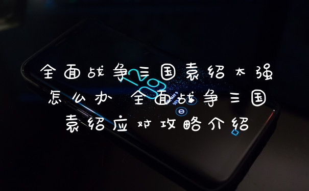 全面战争三国袁绍太强怎么办 全面战争三国袁绍应对攻略介绍