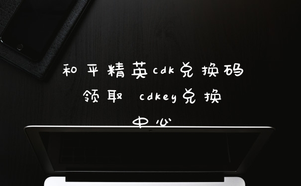 和平精英cdk兑换码领取 cdkey兑换中心