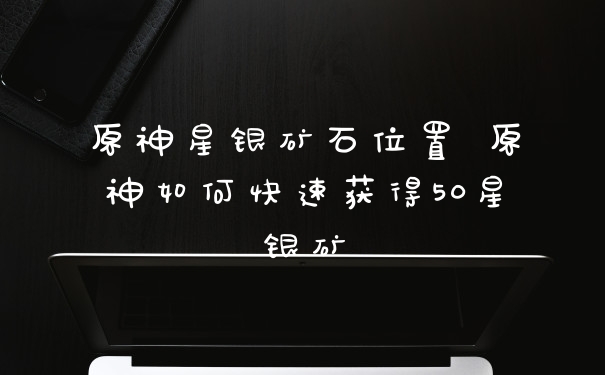 原神星银矿石位置 原神如何快速获得50星银矿