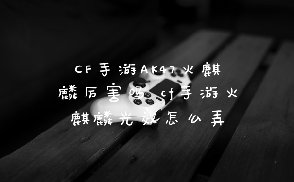 CF手游AK47火麒麟厉害吗 cf手游火麒麟光效怎么弄