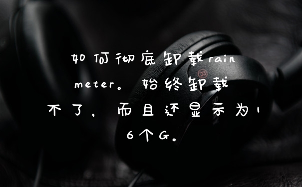 如何彻底卸载rainmeter。始终卸载不了，而且还显示为16个G。