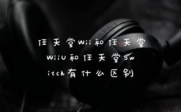 任天堂Wii和任天堂WiiU和任天堂Switch有什么区别