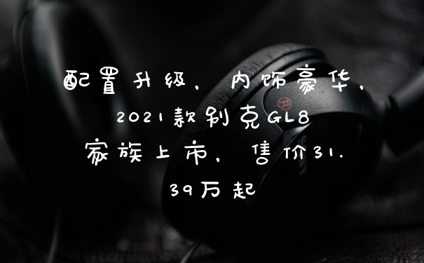 配置升级，内饰豪华，2021款别克GL8家族上市，售价31.39万起