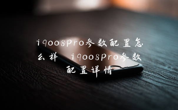 iqoo8pro参数配置怎么样 iqoo8pro参数配置详情